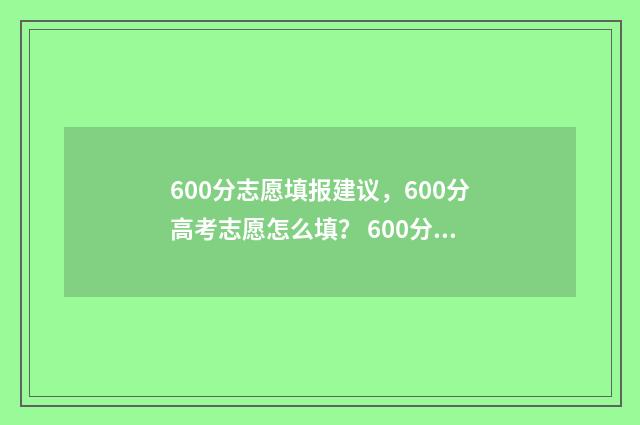 600分志愿填报建议，600分高考志愿怎么填？ 600分报考大学