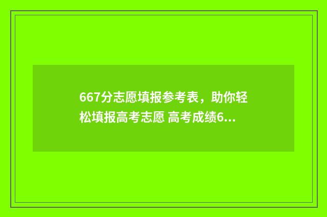 667分志愿填报参考表，助你轻松填报高考志愿 高考成绩667分以上什么学校