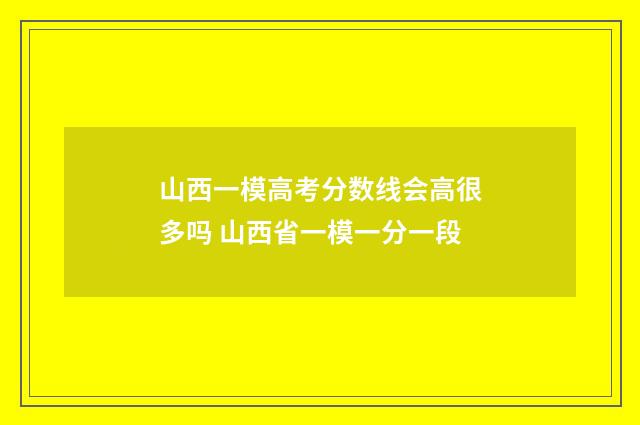 山西一模高考分数线会高很多吗 山西省一模一分一段