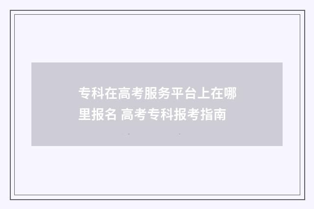 专科在高考服务平台上在哪里报名 高考专科报考指南