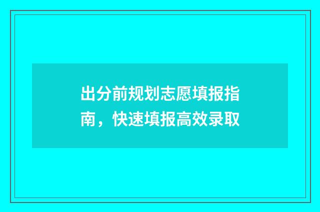 出分前规划志愿填报指南,快速填报高效录取