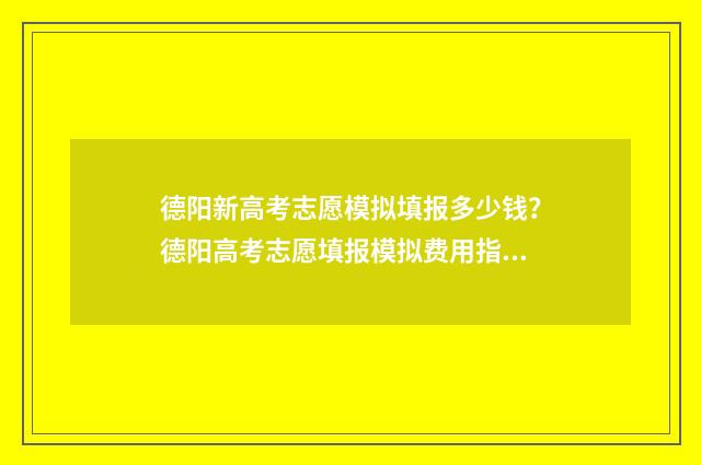 德阳新高考志愿模拟填报多少钱？德阳高考志愿填报模拟费用指南 德阳新高考志愿填报规则