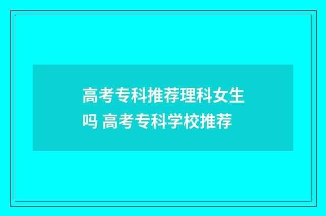 高考专科推荐理科女生吗 高考专科学校推荐