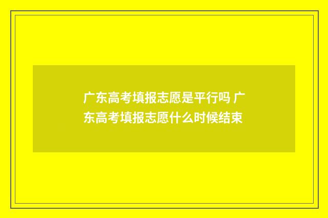 广东高考填报志愿是平行吗 广东高考填报志愿什么时候结束