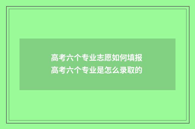 高考六个专业志愿如何填报 高考六个专业是怎么录取的