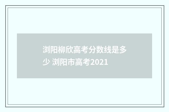 浏阳柳欣高考分数线是多少 浏阳市高考2021