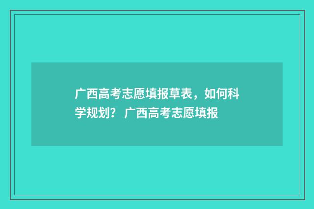 广西高考志愿填报草表,如何科学规划? 广西高考志愿填报