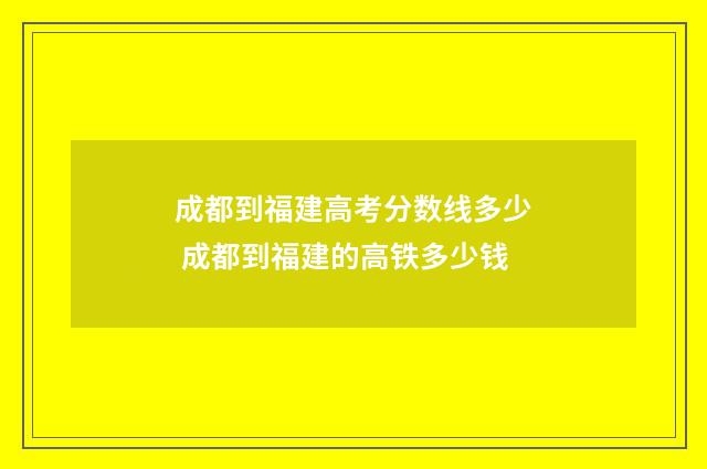 成都到福建高考分数线多少 成都到福建的高铁多少钱