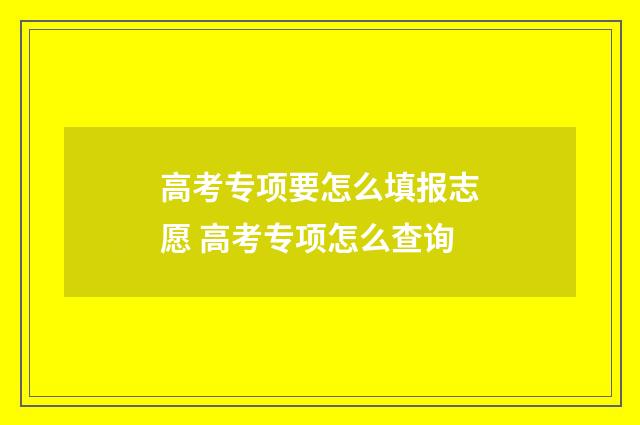 高考专项要怎么填报志愿 高考专项怎么查询