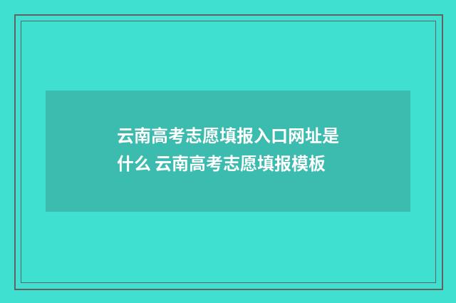 云南高考志愿填报入口网址是什么 云南高考志愿填报模板