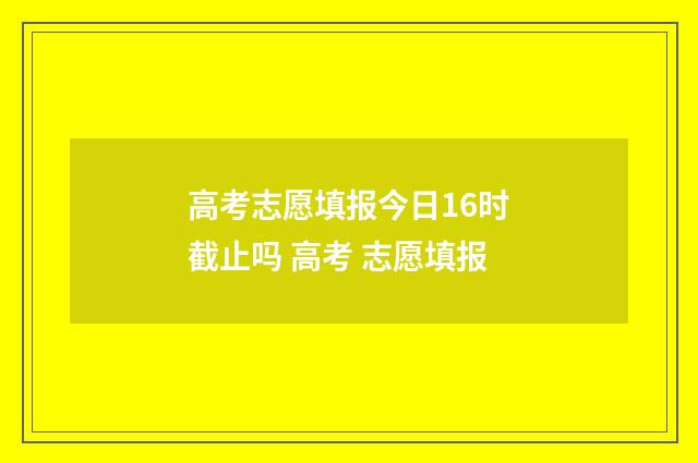 高考志愿填报今日16时截止吗 高考 志愿填报