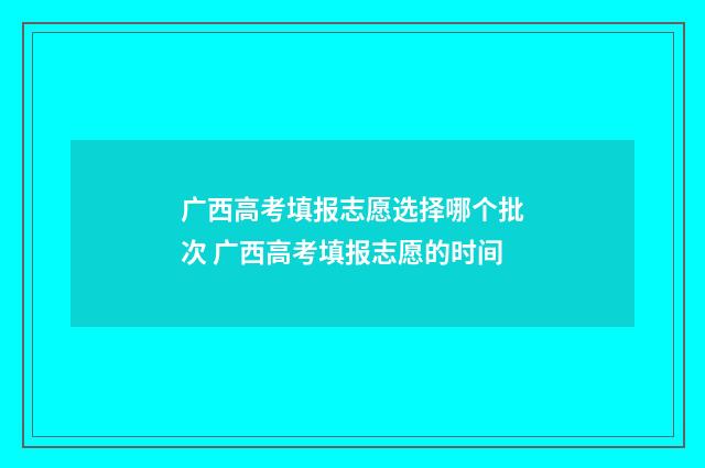 广西高考填报志愿选择哪个批次 广西高考填报志愿的时间