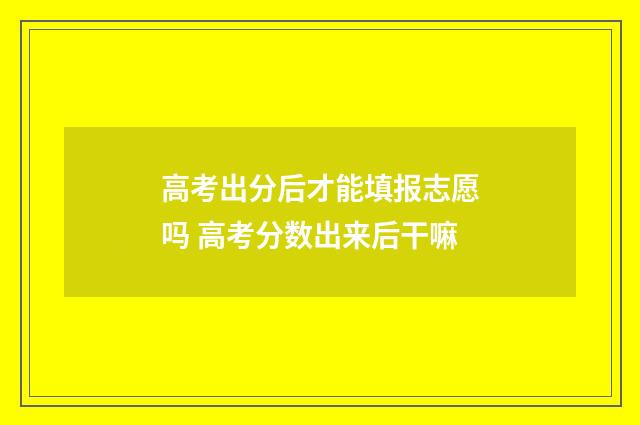 高考出分后才能填报志愿吗 高考分数出来后干嘛