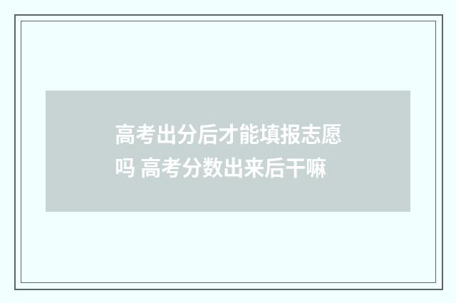 高考出分后才能填报志愿吗 高考分数出来后干嘛