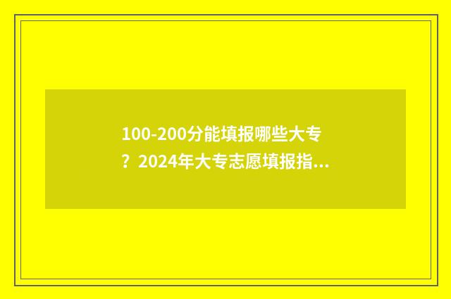100-200分能填报哪些大专?2024年大专志愿填报指南 100分能考大学吗