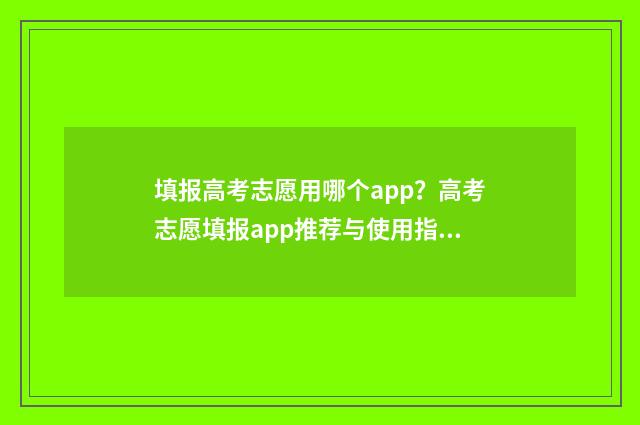 填报高考志愿用哪个app？高考志愿填报app推荐与使用指南 填报高考志愿用什么浏览器