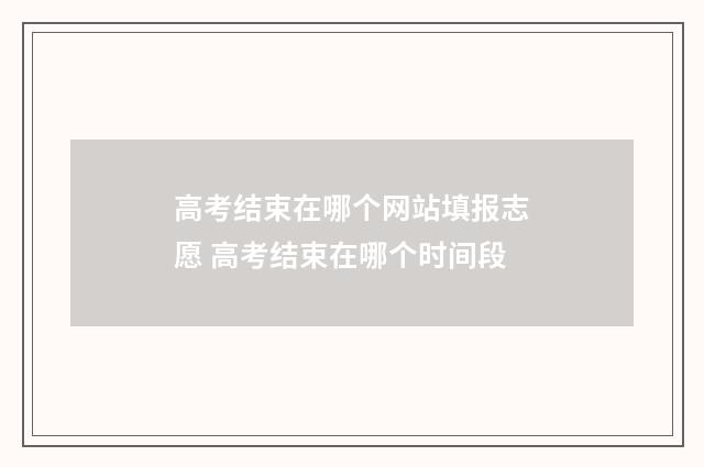 高考结束在哪个网站填报志愿 高考结束在哪个时间段