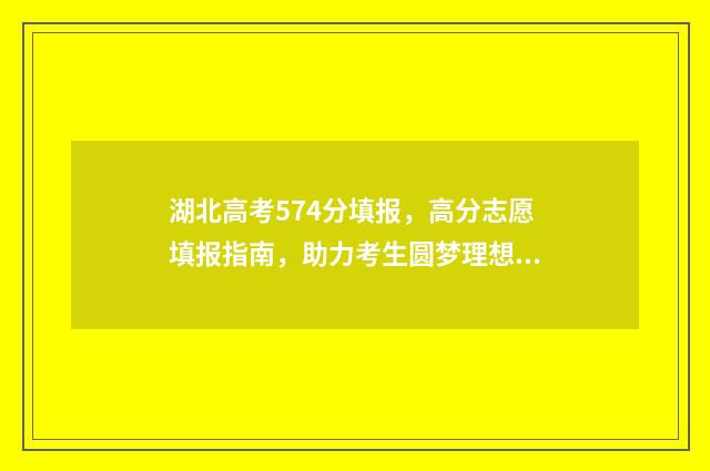 湖北高考574分填报,高分志愿填报指南,助力考生圆梦理想大学 湖北高考分数547能:那个学校