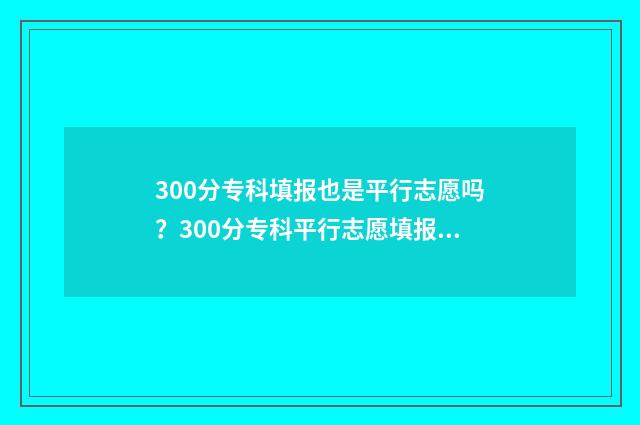 300分专科填报也是平行志愿吗？300分专科平行志愿填报指南 专科院校300分左右