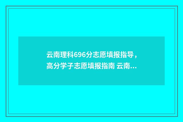 云南理科696分志愿填报指导，高分学子志愿填报指南 云南理科478分