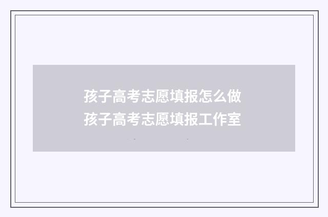 孩子高考志愿填报怎么做 孩子高考志愿填报工作室