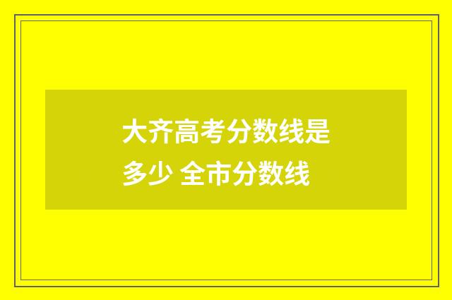 大齐高考分数线是多少 全市分数线