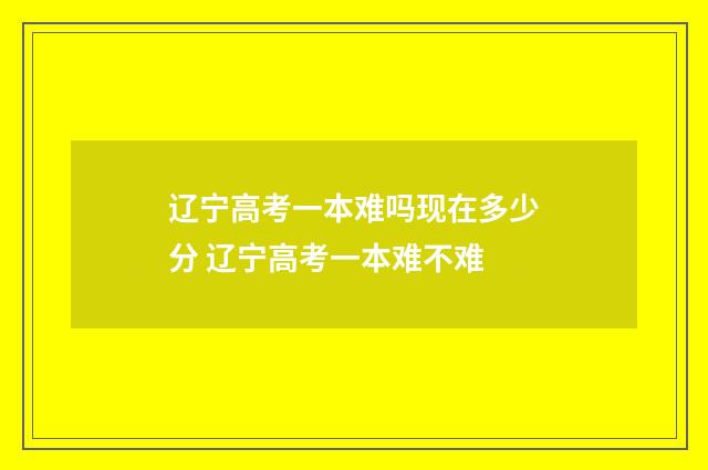 辽宁高考一本难吗现在多少分 辽宁高考一本难不难