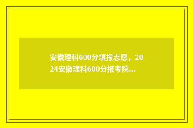 安徽理科600分填报志愿，2024安徽理科600分报考院校推荐 安徽理科600分能考什么大学