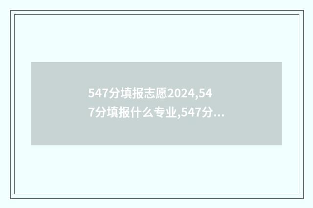547分填报志愿2024,547分填报什么专业,547分可以报什么大学 2021高考547分能上什么大学