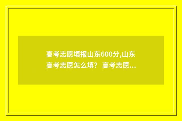 高考志愿填报山东600分,山东高考志愿怎么填？ 高考志愿填报完后多久知道录取结果