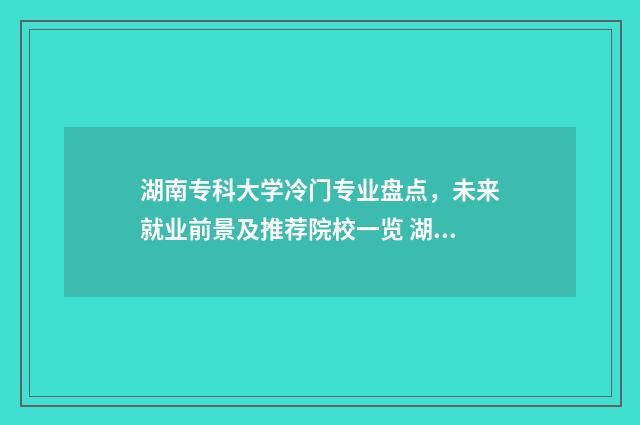 湖南专科大学冷门专业盘点,未来就业前景及推荐院校一览 湖南专科学校的王牌专业