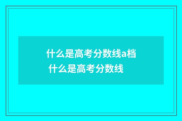 什么是高考分数线a档 什么是高考分数线