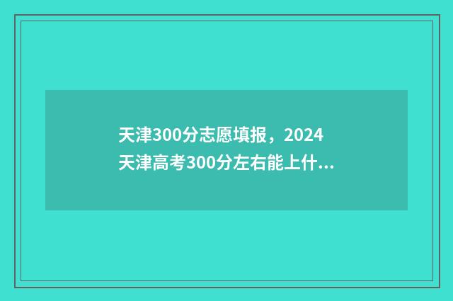天津300分志愿填报，2024天津高考300分左右能上什么大学及专业 天津考生300分能上什么大专