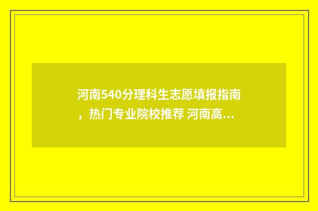 河南540分理科生志愿填报指南，热门专业院校推荐 河南高考分数540可以上什么大学