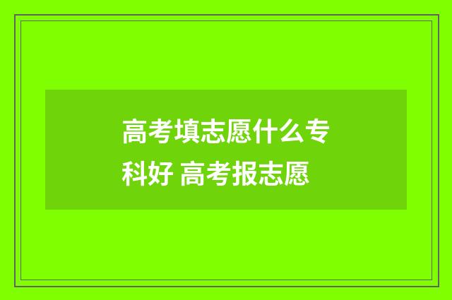 高考填志愿什么专科好 高考报志愿
