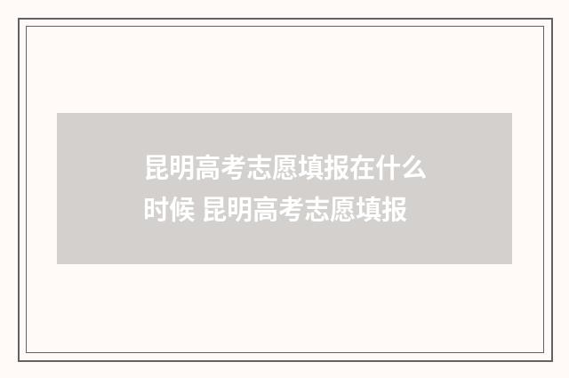 昆明高考志愿填报在什么时候 昆明高考志愿填报