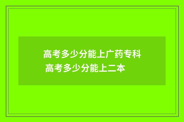 高考多少分能上广药专科 高考多少分能上二本