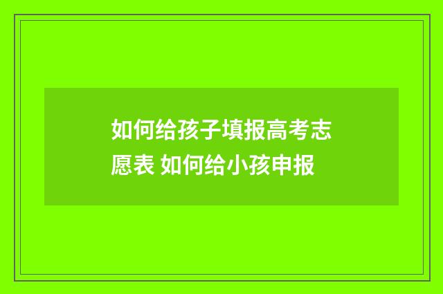 如何给孩子填报高考志愿表 如何给小孩申报