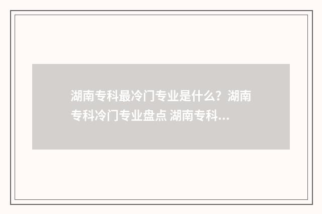湖南专科最冷门专业是什么？湖南专科冷门专业盘点 湖南专科最冷门的专业