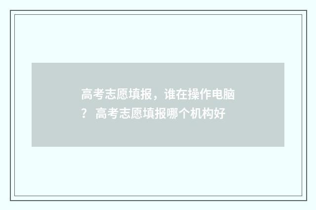 高考志愿填报,谁在操作电脑? 高考志愿填报哪个机构好