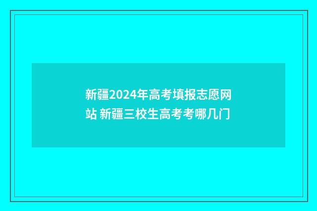 新疆2024年高考填报志愿网站 新疆三校生高考考哪几门
