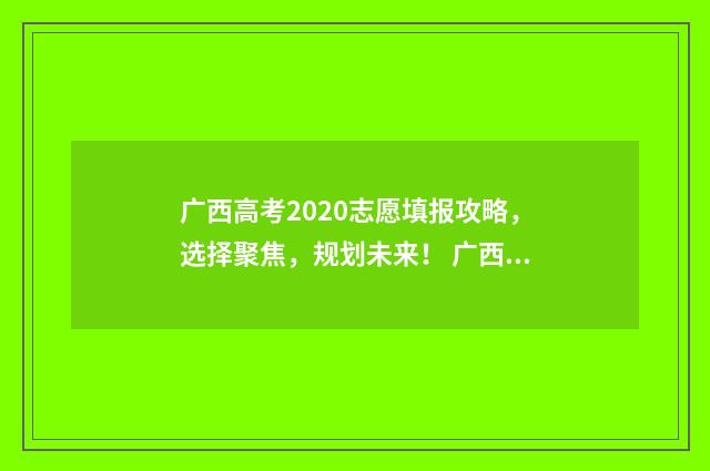 广西高考2020志愿填报攻略，选择聚焦，规划未来！ 广西2020高考名次