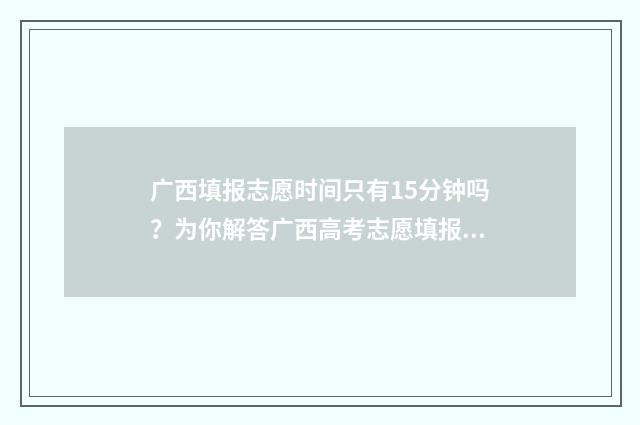 广西填报志愿时间只有15分钟吗？为你解答广西高考志愿填报时间 广西填报志愿时间2024年时间表