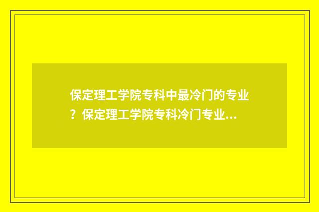 保定理工学院专科中最冷门的专业？保定理工学院专科冷门专业大全 保定理工学院专科
