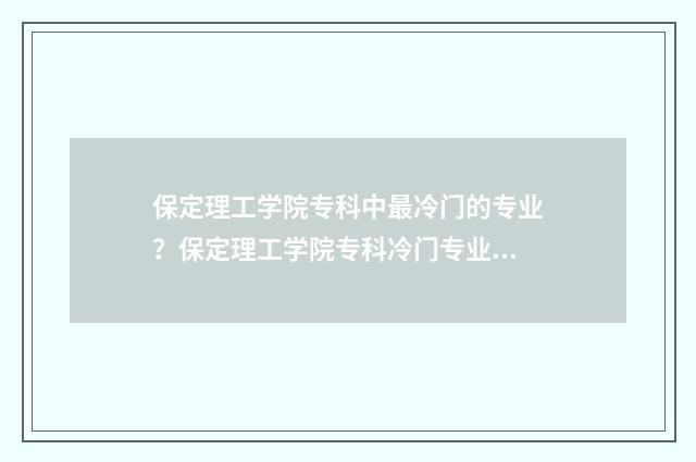 保定理工学院专科中最冷门的专业？保定理工学院专科冷门专业大全 保定理工学院专科