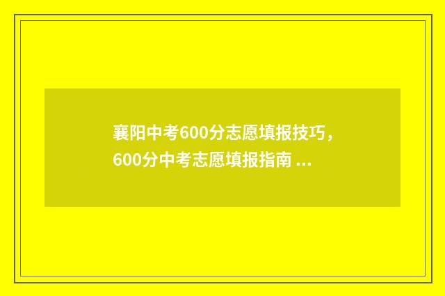 襄阳中考600分志愿填报技巧，600分中考志愿填报指南 襄阳中考多少分能上高中