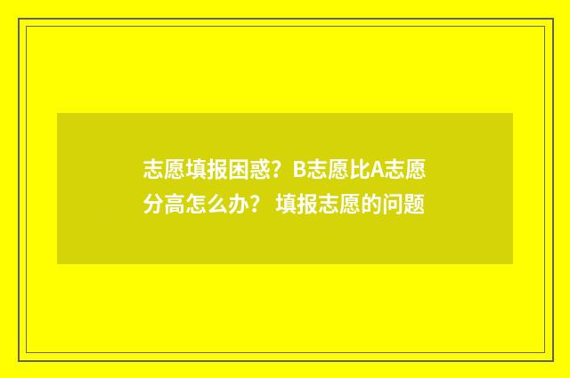 志愿填报困惑？B志愿比A志愿分高怎么办？ 填报志愿的问题