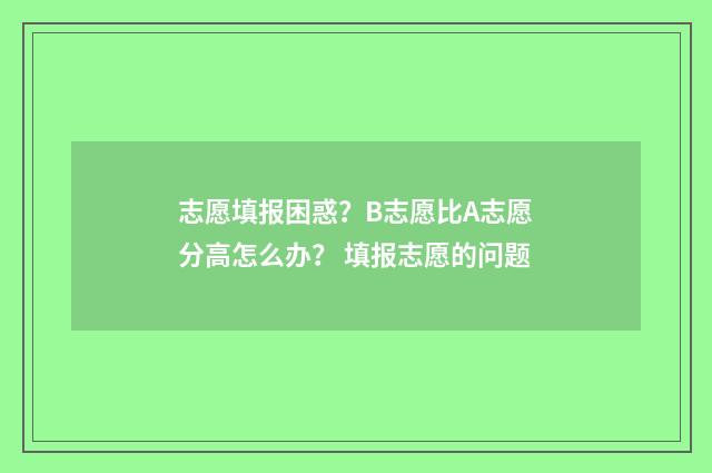 志愿填报困惑？B志愿比A志愿分高怎么办？ 填报志愿的问题