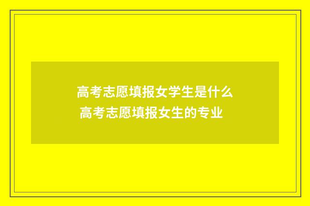 高考志愿填报女学生是什么 高考志愿填报女生的专业
