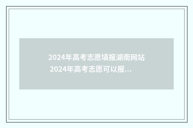 2024年高考志愿填报湖南网站 2024年高考志愿可以报几个志愿